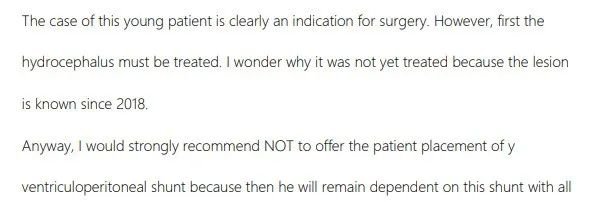 已經(jīng)有很明顯的手術(shù)指征，但是必須先治療腦積水，可以先進(jìn)行內(nèi)鏡下第三腦室造瘺術(shù)，這是治療此類中腦頂蓋腫瘤的方法。腦室造瘺后，腦積水將逐漸減少，腦室大小可能會(huì)再次恢復(fù)正常或至少有明顯恢復(fù)。當(dāng)然，如果能在近期接受手術(shù)，那么也許就不必做腦室造瘺了，因?yàn)槟X脊液通道可以通過(guò)腫瘤的切除而得到恢復(fù)。&nbsp;